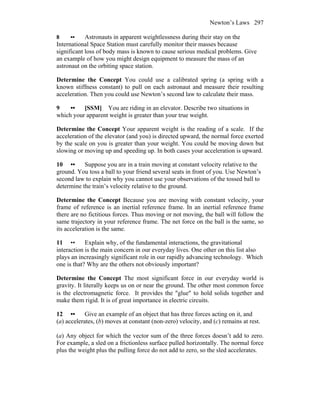 Newton’s Laws 297
8 •• Astronauts in apparent weightlessness during their stay on the
International Space Station must carefully monitor their masses because
significant loss of body mass is known to cause serious medical problems. Give
an example of how you might design equipment to measure the mass of an
astronaut on the orbiting space station.
Determine the Concept You could use a calibrated spring (a spring with a
known stiffness constant) to pull on each astronaut and measure their resulting
acceleration. Then you could use Newton’s second law to calculate their mass.
9 •• [SSM] You are riding in an elevator. Describe two situations in
which your apparent weight is greater than your true weight.
Determine the Concept Your apparent weight is the reading of a scale. If the
acceleration of the elevator (and you) is directed upward, the normal force exerted
by the scale on you is greater than your weight. You could be moving down but
slowing or moving up and speeding up. In both cases your acceleration is upward.
10 •• Suppose you are in a train moving at constant velocity relative to the
ground. You toss a ball to your friend several seats in front of you. Use Newton’s
second law to explain why you cannot use your observations of the tossed ball to
determine the train’s velocity relative to the ground.
Determine the Concept Because you are moving with constant velocity, your
frame of reference is an inertial reference frame. In an inertial reference frame
there are no fictitious forces. Thus moving or not moving, the ball will follow the
same trajectory in your reference frame. The net force on the ball is the same, so
its acceleration is the same.
11 •• Explain why, of the fundamental interactions, the gravitational
interaction is the main concern in our everyday lives. One other on this list also
plays an increasingly significant role in our rapidly advancing technology. Which
one is that? Why are the others not obviously important?
Determine the Concept The most significant force in our everyday world is
gravity. It literally keeps us on or near the ground. The other most common force
is the electromagnetic force. It provides the ″glue″ to hold solids together and
make them rigid. It is of great importance in electric circuits.
12 •• Give an example of an object that has three forces acting on it, and
(a) accelerates, (b) moves at constant (non-zero) velocity, and (c) remains at rest.
(a) Any object for which the vector sum of the three forces doesn’t add to zero.
For example, a sled on a frictionless surface pulled horizontally. The normal force
plus the weight plus the pulling force do not add to zero, so the sled accelerates.
 