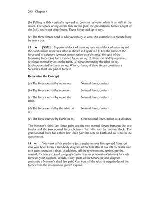 Chapter 4298
(b) Pulling a fish vertically upward at constant velocity while it is still in the
water. The forces acting on the fish are the pull, the gravitational force (weight of
the fish), and water drag forces. These forces add up to zero.
(c) The three forces need to add vectorially to zero. An example is a picture hung
by two wires.
13 •• [SSM] Suppose a block of mass m1 rests on a block of mass m2 and
the combination rests on a table as shown in Figure 4-33. Tell the name of the
force and its category (contact versus action-at-a-distance) for each of the
following forces; (a) force exerted by m1 on m2, (b) force exerted by m2 on m1,
(c) force exerted by m2 on the table, (d) force exerted by the table on m2,
(e) force exerted by Earth on m2. Which, if any, of these forces constitute a
Newton’s third law pair of forces?
Determine the Concept
(a) The force exerted by m1 on m2. Normal force, contact
(b) The force exerted by m2 on m1. Normal force, contact
(c) The force exerted by m2 on the
table.
Normal force, contact
(d) The force exerted by the table on
m2.
Normal force, contact
(e) The force exerted by Earth on m2. Gravitational force, action-at-a-distance
The Newton’s third law force pairs are the two normal forces between the two
blocks and the two normal forces between the table and the bottom block. The
gravitational force has a third law force pair that acts on Earth and so is not in the
question set.
14 •• You yank a fish you have just caught on your line upward from rest
into your boat. Draw a free-body diagram of the fish after it has left the water and
as it gains speed as it rises. In addition, tell the type (tension, spring, gravity,
normal, friction, etc.) and category (contact versus action-at-a-distance) for each
force on your diagram. Which, if any, pairs of the forces on your diagram
constitute a Newton’s third law pair? Can you tell the relative magnitudes of the
forces from the information given? Explain.
 