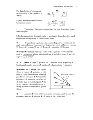 Measurement and Vectors 3
Use the definition of pressure and
the dimensions of force and area to
obtain:
[ ] [ ]
[ ] 22
2
LT
M
L
T
ML
===
A
F
P
Express pressure in terms of the SI
base units to obtain:
22
2
2
sm
kg
m
s
m
kg
m
N
⋅
=
⋅
=
9 • True or false: Two quantities must have the same dimensions in order
to be multiplied.
False. For example, the distance traveled by an object is the product of its speed
(length/time) multiplied by its time of travel (time).
10 • A vector has a negative x component and a positive y component. Its
angle measured counterclockwise from the positive x axis is (a) between zero and
90 degrees. (b) between 90 and 180 degrees. (c) More than 180 degrees.
Determine the Concept Because a vector with a negative x-component and a
positive y-component is in the second quadrant, its angle is between 90 and 180
degrees. ( ) correct.isb
11 • [SSM] A vector A
r
points in the +x direction. Show graphically at
least three choices for a vector B
r
such that AB
rr
+ points in the +y direction.
Determine the Concept The figure
shows a vector A
r
pointing in the
positive x direction and three unlabeled
possibilities for vector .B
r
Note that the
choices for B
r
start at the end of vector
A
r
rather than at its initial point. Note
further that this configuration could be
in any quadrant of the reference system
shown. x
y
A
r
choicesSeveralB
r
12 • A vector A
r
points in the +y direction. Show graphically at least three
choices for a vector B
r
such that AB
rr
− points in the + x direction.
 