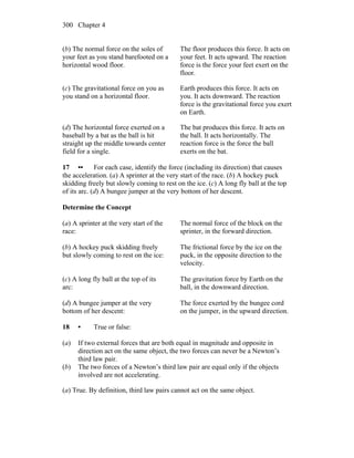 Chapter 4300
(b) The normal force on the soles of
your feet as you stand barefooted on a
horizontal wood floor.
The floor produces this force. It acts on
your feet. It acts upward. The reaction
force is the force your feet exert on the
floor.
(c) The gravitational force on you as
you stand on a horizontal floor.
Earth produces this force. It acts on
you. It acts downward. The reaction
force is the gravitational force you exert
on Earth.
(d) The horizontal force exerted on a
baseball by a bat as the ball is hit
straight up the middle towards center
field for a single.
The bat produces this force. It acts on
the ball. It acts horizontally. The
reaction force is the force the ball
exerts on the bat.
17 •• For each case, identify the force (including its direction) that causes
the acceleration. (a) A sprinter at the very start of the race. (b) A hockey puck
skidding freely but slowly coming to rest on the ice. (c) A long fly ball at the top
of its arc. (d) A bungee jumper at the very bottom of her descent.
Determine the Concept
(a) A sprinter at the very start of the
race:
The normal force of the block on the
sprinter, in the forward direction.
(b) A hockey puck skidding freely
but slowly coming to rest on the ice:
The frictional force by the ice on the
puck, in the opposite direction to the
velocity.
(c) A long fly ball at the top of its
arc:
The gravitation force by Earth on the
ball, in the downward direction.
(d) A bungee jumper at the very
bottom of her descent:
The force exerted by the bungee cord
on the jumper, in the upward direction.
18 • True or false:
(a) If two external forces that are both equal in magnitude and opposite in
direction act on the same object, the two forces can never be a Newton’s
third law pair.
(b) The two forces of a Newton’s third law pair are equal only if the objects
involved are not accelerating.
(a) True. By definition, third law pairs cannot act on the same object.
 