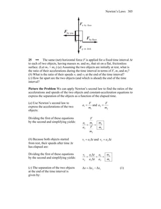 Newton’s Laws 305
youbyF
r
floorbyF
r
deskongF
r
floorbynF
r
25 ••• The same (net) horizontal force F is applied for a fixed time interval Δt
to each of two objects, having masses m1 and m2, that sit on a flat, frictionless
surface. (Let m1 > m2.) (a) Assuming the two objects are initially at rest, what is
the ratio of their accelerations during the time interval in terms of F, m1 and m2?
(b) What is the ratio of their speeds v1 and v2 at the end of the time interval?
(c) How far apart are the two objects (and which is ahead) the end of the time
interval?
Picture the Problem We can apply Newton’s second law to find the ratios of the
accelerations and speeds of the two objects and constant-acceleration equations to
express the separation of the objects as a function of the elapsed time.
(a) Use Newton’s second law to
express the accelerations of the two
objects:
1
1
m
F
a = and
2
2
m
F
a =
Dividing the first of these equations
by the second and simplifying yields:
1
2
2
1
2
1
m
m
m
F
m
F
a
a
==
(b) Because both objects started
from rest, their speeds after time Δt
has elapsed are:
tav Δ11 = and tav Δ22 =
Dividing the first of these equations
by the second and simplifying yields:
1
2
2
1
2
1
2
1
Δ
Δ
m
m
a
a
ta
ta
v
v
===
(c) The separation of the two objects
at the end of the time interval is
given by:
12 ΔΔΔ xxx −= (1)
 