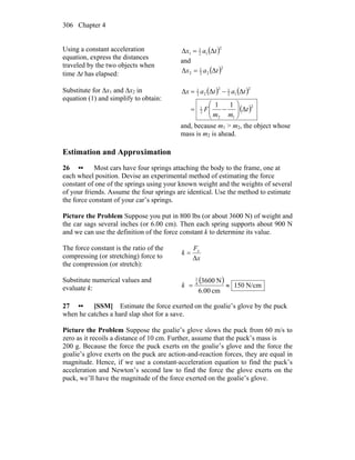 Chapter 4306
Using a constant acceleration
equation, express the distances
traveled by the two objects when
time Δt has elapsed:
( )2
12
1
1 ΔΔ tax =
and
( )2
22
1
2 ΔΔ tax =
Substitute for Δx1 and Δx2 in
equation (1) and simplify to obtain:
( ) ( )
( )2
12
2
1
2
12
12
22
1
Δ
11
ΔΔΔ
t
mm
F
tatax
⎟⎟
⎠
⎞
⎜⎜
⎝
⎛
−=
−=
and, because m1 > m2, the object whose
mass is m2 is ahead.
Estimation and Approximation
26 •• Most cars have four springs attaching the body to the frame, one at
each wheel position. Devise an experimental method of estimating the force
constant of one of the springs using your known weight and the weights of several
of your friends. Assume the four springs are identical. Use the method to estimate
the force constant of your car’s springs.
Picture the Problem Suppose you put in 800 lbs (or about 3600 N) of weight and
the car sags several inches (or 6.00 cm). Then each spring supports about 900 N
and we can use the definition of the force constant k to determine its value.
The force constant is the ratio of the
compressing (or stretching) force to
the compression (or stretch):
x
F
k x
Δ
=
Substitute numerical values and
evaluate k:
( )
N/cm150
cm00.6
N36004
1
≈=k
27 •• [SSM] Estimate the force exerted on the goalie’s glove by the puck
when he catches a hard slap shot for a save.
Picture the Problem Suppose the goalie’s glove slows the puck from 60 m/s to
zero as it recoils a distance of 10 cm. Further, assume that the puck’s mass is
200 g. Because the force the puck exerts on the goalie’s glove and the force the
goalie’s glove exerts on the puck are action-and-reaction forces, they are equal in
magnitude. Hence, if we use a constant-acceleration equation to find the puck’s
acceleration and Newton’s second law to find the force the glove exerts on the
puck, we’ll have the magnitude of the force exerted on the goalie’s glove.
 