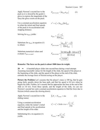Newton’s Laws 307
Apply Newton’s second law to the
puck as it is slowed by the goalie’s
glove to express the magnitude of the
force the glove exerts on the puck:
puckpuckpuckonglove amF = (1)
Use a constant-acceleration equation
to relate the initial and final speeds
of the puck to its acceleration and
stopping distance:
( )puckpuck
2
0
2
Δ2 xavv +=
Solving for apuck yields:
( )puck
2
0
2
puck
Δ2 x
vv
a
−
=
Substitute for apuck in equation (1)
to obtain:
( )
( )puck
2
0
2
puck
puckonglove
Δ2 x
vvm
F
−
=
Substitute numerical values and
evaluate Fglove on puck:
( ) ( )( )
( )
kN.63
m10.02
m/s600kg200.0
2
puckonglove
≈
−
=F
Remarks: The force on the puck is about 1800 times its weight.
28 •• A baseball player slides into second base during a steal attempt.
Assuming reasonable values for the length of the slide, the speed of the player at
the beginning of the slide, and the speed of the player at the end of the slide,
estimate the average force of friction acting on the player.
Picture the Problem Let’s assume that the player’s mass is 100 kg, that he gets
going fairly quickly down the base path, and that his speed is 8.0 m/s when he
begins his slide. Further, let’s assume that he approaches the base at the end of the
slide at 3.0 m/s. From these speeds, and the length of the slide, we can use
Newton’s second law and a constant-acceleration equation to find the force due to
friction (which causes the slowing down).
Apply Newton’s second law to the
sliding runner:
maFFx ==∑ friction (1)
Using a constant-acceleration
equation, relate the runner’s initial
and final speeds to his acceleration
and the length of his slide:
xavv Δ22
i
2
f += ⇒
x
vv
a
Δ2
2
i
2
f −
=
Substituting for a in equation (1)
yields: x
vv
mF
Δ2
2
i
2
f
friction
−
=
 