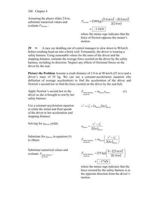 Chapter 4308
Assuming the player slides 2.0 m,
substitute numerical values and
evaluate Ffriction :
( )( ) ( )
( )
kN4.1
m0.22
m/s0.8m/s0.3
kg100
22
friction
−≈
−
=F
where the minus sign indicates that the
force of friction opposes the runner’s
motion.
29 •• A race car skidding out of control manages to slow down to 90 km/h
before crashing head-on into a brick wall. Fortunately, the driver is wearing a
safety harness. Using reasonable values for the mass of the driver and the
stopping distance, estimate the average force exerted on the driver by the safety
harness, including its direction. Neglect any effects of frictional forces on the
driver by the seat.
Picture the Problem Assume a crush distance of 1.0 m at 90 km/h (25 m/s) and a
driver’s mass of 55 kg. We can use a constant-acceleration equation (the
definition of average acceleration) to find the acceleration of the driver and
Newton’s second law to find the force exerted on the driver by the seat belt.
Apply Newton’s second law to the
driver as she is brought to rest by her
safety harness:
driverdriver
driveron
harnesssafety amF = (1)
Use a constant-acceleration equation
to relate the initial and final speeds
of the driver to her acceleration and
stopping distance:
( )driverdriver
2
0
2
Δ2 xavv +=
Solving for adriver yields:
( )driver
2
0
2
driver
Δ2 x
vv
a
−
=
Substitute for adriver in equation (1)
to obtain:
( ) ⎟⎟
⎠
⎞
⎜⎜
⎝
⎛ −
=
driver
2
0
2
driver
driveron
harnesssafety
Δ2 x
vv
mF
Substitute numerical values and
evaluate
driveron
harnesssafetyF : ( ) ( )
( )
kN71
m0.12
m/s250
kg55
2
driveron
harnesssafety
−≈
⎟
⎟
⎠
⎞
⎜
⎜
⎝
⎛ −
=F
where the minus sign indicates that the
force exerted by the safety harness is in
the opposite direction from the driver’s
motion.
 