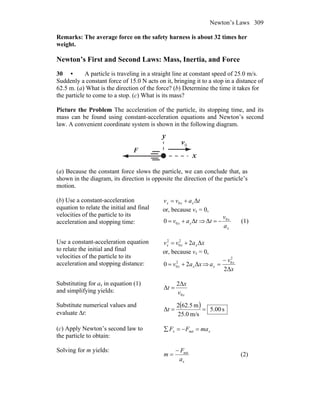 Newton’s Laws 309
Remarks: The average force on the safety harness is about 32 times her
weight.
Newton’s First and Second Laws: Mass, Inertia, and Force
30 • A particle is traveling in a straight line at constant speed of 25.0 m/s.
Suddenly a constant force of 15.0 N acts on it, bringing it to a stop in a distance of
62.5 m. (a) What is the direction of the force? (b) Determine the time it takes for
the particle to come to a stop. (c) What is its mass?
Picture the Problem The acceleration of the particle, its stopping time, and its
mass can be found using constant-acceleration equations and Newton’s second
law. A convenient coordinate system is shown in the following diagram.
x
y
0v
r
F
r
(a) Because the constant force slows the particle, we can conclude that, as
shown in the diagram, its direction is opposite the direction of the particle’s
motion.
(b) Use a constant-acceleration
equation to relate the initial and final
velocities of the particle to its
acceleration and stopping time:
tavv xxx Δ0 +=
or, because vx = 0,
tav xx Δ0 0 += ⇒
x
x
a
v
t 0
Δ −= (1)
Use a constant-acceleration equation
to relate the initial and final
velocities of the particle to its
acceleration and stopping distance:
xavv xxx Δ22
0
2
+=
or, because vx = 0,
xav xx Δ20 2
0 += ⇒
x
v
a x
x
Δ2
2
0−
=
Substituting for ax in equation (1)
and simplifying yields:
xv
x
t
0
Δ2
Δ =
Substitute numerical values and
evaluate Δt:
( ) s00.5
m/s0.25
m5.622
Δ ==t
(c) Apply Newton’s second law to
the particle to obtain:
xx maFF =−=∑ net
Solving for m yields:
xa
F
m net−
= (2)
 
