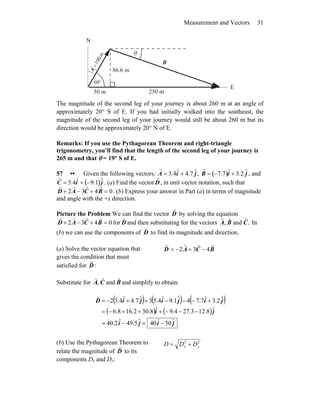 Measurement and Vectors 31
m
100
=
A
r
°60
θ
B
r
250 m50 m
86.6 m
E
N
The magnitude of the second leg of your journey is about 260 m at an angle of
approximately 20° S of E. If you had initially walked into the southeast, the
magnitude of the second leg of your journey would still be about 260 m but its
direction would be approximately 20° N of E.
Remarks: If you use the Pythagorean Theorem and right-triangle
trigonometry, you’ll find that the length of the second leg of your journey is
265 m and that θ = 19° S of E.
57 •• Given the following vectors:
r
A = 3.4ˆi + 4.7 ˆj,
r
B = −7.7( )ˆi + 3.2 ˆj , andr
C = 5.4ˆi + −9.1( )ˆj . (a) Find the vector
r
D, in unit vector notation, such thatr
D + 2
r
A − 3
r
C + 4
r
B = 0. (b) Express your answer in Part (a) in terms of magnitude
and angle with the +x direction.
Picture the Problem We can find the vector D
r
by solving the equation
0432 =+−+ BCAD
rrrr
for D
r
and then substituting for the vectors .and, CBA
rrr
In
(b) we can use the components of D
r
to find its magnitude and direction.
(a) Solve the vector equation that
gives the condition that must
satisfied for D
r
:
BCAD
rrrr
432 −+−=
Substitute for BCA
rrr
and, and simplify to obtain:
( ) ( ) ( )
( ) ( )
jiji
ji
jijijiD
ˆ50ˆ40ˆ5.49ˆ2.40
ˆ8.123.274.9ˆ8.302.168.6
ˆ2.3ˆ7.74ˆ1.9ˆ4.53ˆ7.4ˆ4.32
−=−=
−−−+++−=
+−−−++−=
r
(b) Use the Pythagorean Theorem to
relate the magnitude of D
r
to its
components Dx and Dy:
22
yx DDD +=
 