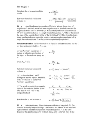 Chapter 4310
Substitute for ax in equation (2) to
obtain: 2
0
net2
xv
xF
m
Δ
=
Substitute numerical values and
evaluate m: ( )
kg00.3
m/s25.0
N)(15.0m)(62.52
2
==m
31 • An object has an acceleration of 3.0 m/s2
when a single force of
magnitude F0 acts on it. (a) What is the magnitude of its acceleration when the
magnitude of this force is doubled? (b) A second object has an acceleration of
9.0 m/s2
under the influence of a single force of magnitude F0. What is the ratio of
the mass of the second object to that of the first object? (c) If the two objects are
glued together to form a composite object, what acceleration magnitude will a
single force of magnitude F0 acting on the composite object produce?
Picture the Problem The acceleration of an object is related to its mass and the
net force acting on it by .0net maFF ==
(a) Use Newton’s second law of
motion to relate the acceleration of
the object to the net force acting on
it:
m
F
a net
=
When Fnet = 2F0:
0
0
2
2
a
m
F
a ==
Substitute numerical values and
evaluate a:
( ) 22
m/s6.0m/s3.02 ==a
(b) Let the subscripts 1 and 2
distinguish the two objects. The ratio
of the two masses is found from
Newton’s second law:
3
1
2
2
2
1
10
20
1
2
m/s9.0
m/s3.0
====
a
a
aF
aF
m
m
(c) The acceleration of the composite
object is the net force divided by the
total mass m = m1 + m2 of the
composite object: 14
3
3
1
1
12
10
21
0net
1
1
a
a
mm
mF
mm
F
m
F
a
=
+
=
+
=
+
==
Substitute for a1 and evaluate a: ( ) 22
4
3
m/s3.2m/s0.3 ==a
32 • A tugboat tows a ship with a constant force of magnitude F1. The
increase in the ship’s speed during a 10-s interval is 4.0 km/h. When a second
tugboat applies an additional constant force of magnitude F2 in the same
direction, the speed increases by 16 km/h during a 10-s interval. How do the
 