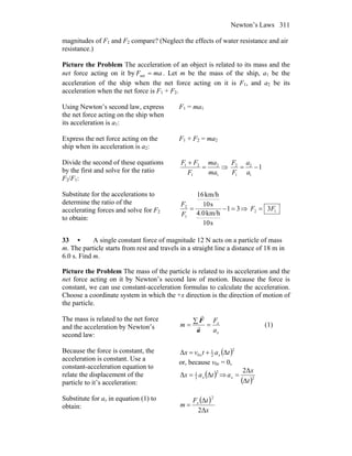 Newton’s Laws 311
magnitudes of F1 and F2 compare? (Neglect the effects of water resistance and air
resistance.)
Picture the Problem The acceleration of an object is related to its mass and the
net force acting on it by maF =net . Let m be the mass of the ship, a1 be the
acceleration of the ship when the net force acting on it is F1, and a2 be its
acceleration when the net force is F1 + F2.
Using Newton’s second law, express
the net force acting on the ship when
its acceleration is a1:
F1 = ma1
Express the net force acting on the
ship when its acceleration is a2:
F1 + F2 = ma2
Divide the second of these equations
by the first and solve for the ratio
F2/F1:
1
2
1
21
ma
ma
F
FF
=
+
⇒ 1
1
2
1
2
−=
a
a
F
F
Substitute for the accelerations to
determine the ratio of the
accelerating forces and solve for F2
to obtain:
31
s10
km/h0.4
s10
km/h16
1
2
=−=
F
F
⇒ 12 3FF =
33 • A single constant force of magnitude 12 N acts on a particle of mass
m. The particle starts from rest and travels in a straight line a distance of 18 m in
6.0 s. Find m.
Picture the Problem The mass of the particle is related to its acceleration and the
net force acting on it by Newton’s second law of motion. Because the force is
constant, we can use constant-acceleration formulas to calculate the acceleration.
Choose a coordinate system in which the +x direction is the direction of motion of
the particle.
The mass is related to the net force
and the acceleration by Newton’s
second law: x
x
a
F
m =
∑
=
a
F
r
r
(1)
Because the force is constant, the
acceleration is constant. Use a
constant-acceleration equation to
relate the displacement of the
particle to it’s acceleration:
( )2
2
1
0 ΔΔ tatvx xx +=
or, because v0x = 0,
( )2
2
1
ΔΔ tax x= ⇒
( )2
Δ
Δ2
t
x
ax =
Substitute for ax in equation (1) to
obtain:
( )
x
tF
m x
Δ2
Δ
2
=
 
