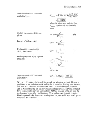 Newton’s Laws 313
Substitute numerical values and
evaluate stoppingF : ( )( )
( )
kN8.3
cm00.62
m/s500
kg1080.1
2
3
stopping
−=
×−= −
F
where the minus sign indicates that
stoppingF opposes the motion of the
bullet.
(b) Solving equation (2) for Δx
yields:
stopping
2
i
2
Δ
F
v
mx x
−= (3)
For m = m′ and Δx = Δx′ :
stopping
2
i
2
Δ
F
v
m'x' x
−=
Evaluate this expression for
mm' 2
1
= to obtain:
stopping
2
i
4
Δ
F
v
mx' x
−= (4)
Dividing equation (4) by equation
(3) yields:
2
1
stopping
2
i
stopping
2
i
2
4
Δ
Δ
=
−
−
=
F
v
m
F
v
m
x
x'
x
x
or
xx' ΔΔ 2
1
=
Substitute numerical values and
evaluate Δx′:
( ) cm00.3cm00.6Δ 2
1
==x'
36 •• A cart on a horizontal, linear track has a fan attached to it. The cart is
positioned at one end of the track, and the fan is turned on. Starting from rest, the
cart takes 4.55 s to travel a distance of 1.50 m. The mass of the cart plus fan is
355 g. Assume that the cart travels with constant acceleration. (a) What is the net
force exerted on the cart-fan combination? (b) Mass is added to the cart until the
total mass of the cart-fan combination is 722 g, and the experiment is repeated.
How long does it take for the cart, starting from rest, to travel 1.50 m now? Ignore
the effects due to friction.
 