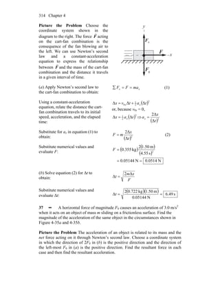 Chapter 4314
Picture the Problem Choose the
coordinate system shown in the
diagram to the right. The force F
r
acting
on the cart-fan combination is the
consequence of the fan blowing air to
the left. We can use Newton’s second
law and a constant-acceleration
equation to express the relationship
between F
r
and the mass of the cart-fan
combination and the distance it travels
in a given interval of time.
gF
r
F
r
nF
r
y
x
(a) Apply Newton’s second law to
the cart-fan combination to obtain:
xx maFF ==∑ (1)
Using a constant-acceleration
equation, relate the distance the cart-
fan combination travels to its initial
speed, acceleration, and the elapsed
time:
( )2
2
1
0 ΔΔΔ tatvx xx +=
or, because v0x = 0,
( )2
2
1
ΔΔ tax x= ⇒
( )2
Δ
2Δ
t
x
ax =
Substitute for ax in equation (1) to
obtain: ( )2
Δ
2Δ
t
x
mF = (2)
Substitute numerical values and
evaluate F:
( ) ( )
( )
N0514.0N05144.0
s55.4
m1.502
kg355.0 2
==
=F
(b) Solve equation (2) for Δt to
obtain: F
xm
t
Δ2
Δ =
Substitute numerical values and
evaluate Δt:
( )( ) s49.6
N05144.0
m50.1kg0.7222
Δ ==t
37 •• A horizontal force of magnitude F0 causes an acceleration of 3.0 m/s2
when it acts on an object of mass m sliding on a frictionless surface. Find the
magnitude of the acceleration of the same object in the circumstances shown in
Figure 4-35a and 4-35b.
Picture the Problem The acceleration of an object is related to its mass and the
net force acting on it through Newton’s second law. Choose a coordinate system
in which the direction of 2F0 in (b) is the positive direction and the direction of
the left-most F0 in (a) is the positive direction. Find the resultant force in each
case and then find the resultant acceleration.
 