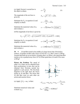 Newton’s Laws 315
(a) Apply Newton’s second law to
the object to obtain: m
F
a net
= (1)
The magnitude of the net force is
given by: 0
22
net 2FFFF yx =+=
Substitute for Fnet in equation (1) and
simplify to obtain: 0
0
2
2
a
m
F
a ==
Substitute the numerical value of a0
and evaluate a:
( ) 22
m/s2.4m/s0.32 ==a
(b)The magnitude of net force is given by:
( ) ( ) 0
2
00
2
0
22
net 80.245cos245sin FFFFFFF yx =°++°−=+=
Substitute for Fnet in equation (1) and
simplify to obtain: 0
00
80.280.280.2 a
m
ma
m
F
a ===
Substitute the numerical value of a0
and evaluate a:
( ) 22
m/s4.8m/s0.380.2 ==a
38 •• Al and Bert stand in the middle of a large frozen lake (frictionless
surface). Al pushes on Bert with a force of 20 N for 1.5 s. Bert’s mass is 100 kg.
Assume that both are at rest before Al pushes Bert. (a) What is the speed that Bert
reaches as he is pushed away from Al? (b) What speed does Al reach if his mass
is 80 kg?
Picture the Problem The speed of
either Al or Bert can be obtained from
their accelerations; in turn, they can be
obtained from Newtons second law
applied to each person. The free-body
diagrams to the right show the forces
acting on Al and Bert. The forces that
Al and Bert exert on each other are
action-and-reaction forces.
gm
r
Bert
gm
r
Al
Bertn,F
r
Aln,F
r
BertonAlF
r
AlonBertF
r
x
y
(a) Apply xmaxF =∑ to Bert:
BertBertBertonAl amF =− ⇒
Bert
BertonAl
Bert
m
F
a
−
=
Substitute numerical values and
evaluate aBert:
2
Bert m/s200.0
kg100
N20
−=
−
=a
 