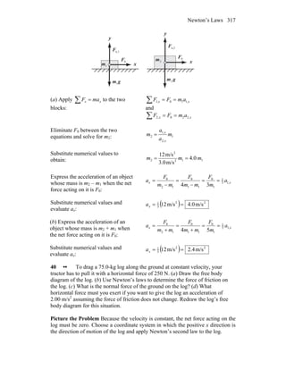 Newton’s Laws 317
n,1F
r n,2F
r
gm
r
1
gm
r
2
2m
1m xx
y
y
0F
r
0F
r
(a) Apply ∑ = xx maF to the two
blocks:
∑ == xx amFF ,110,1
and
∑ == xx amFF ,220,2
Eliminate F0 between the two
equations and solve for m2: 1
,2
,1
2 m
a
a
m
x
x
=
Substitute numerical values to
obtain: 112
2
2 0.4
m/s3.0
m/s12
mmm ==
Express the acceleration of an object
whose mass is m2 – m1 when the net
force acting on it is F0:
xx a
m
F
mm
F
mm
F
a ,13
1
1
0
11
0
12
0
34
==
−
=
−
=
Substitute numerical values and
evaluate ax:
( ) 22
3
1
m/s0.4m/s12 ==xa
(b) Express the acceleration of an
object whose mass is m2 + m1 when
the net force acting on it is F0:
xx a
m
F
mm
F
mm
F
a ,15
1
1
0
11
0
12
0
54
==
+
=
+
=
Substitute numerical values and
evaluate ax:
( ) 22
5
1
m/s4.2m/s12 ==xa
40 •• To drag a 75.0-kg log along the ground at constant velocity, your
tractor has to pull it with a horizontal force of 250 N. (a) Draw the free body
diagram of the log. (b) Use Newton’s laws to determine the force of friction on
the log. (c) What is the normal force of the ground on the log? (d) What
horizontal force must you exert if you want to give the log an acceleration of
2.00 m/s2
assuming the force of friction does not change. Redraw the log’s free
body diagram for this situation.
Picture the Problem Because the velocity is constant, the net force acting on the
log must be zero. Choose a coordinate system in which the positive x direction is
the direction of motion of the log and apply Newton’s second law to the log.
 