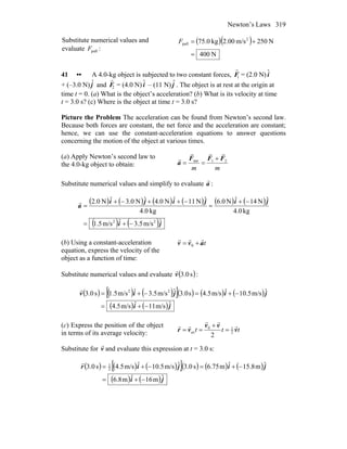 Newton’s Laws 319
Substitute numerical values and
evaluate pullF :
( )( )
N400
N250m/s00.2kg0.75 2
pull
=
+=F
41 •• A 4.0-kg object is subjected to two constant forces,
r
F1 = (2.0 N) ˆi
+ (–3.0 N) ˆj and
r
F2 = (4.0 N) ˆi – (11 N) ˆj . The object is at rest at the origin at
time t = 0. (a) What is the object’s acceleration? (b) What is its velocity at time
t = 3.0 s? (c) Where is the object at time t = 3.0 s?
Picture the Problem The acceleration can be found from Newton’s second law.
Because both forces are constant, the net force and the acceleration are constant;
hence, we can use the constant-acceleration equations to answer questions
concerning the motion of the object at various times.
(a) Apply Newton’s second law to
the 4.0-kg object to obtain:
mm
21net FFF
a
rrr
r +
==
Substitute numerical values and simplify to evaluate a
r
:
( ) ( ) ( ) ( ) ( ) ( )
( ) ( )ji
jijiji
a
ˆm/s5.3ˆm/s5.1
kg0.4
ˆN14ˆN0.6
kg0.4
ˆN11ˆN0.4ˆN0.3ˆN0.2
22
−+=
−+
=
−++−+
=
r
(b) Using a constant-acceleration
equation, express the velocity of the
object as a function of time:
tavv
rrr
+= 0
Substitute numerical values and evaluate ( )s0.3v
r
:
( ) ( ) ( )[ ]( ) ( ) ( )
( ) ( )ji
jijiv
ˆm/s11ˆm/s5.4
ˆm/s5.10ˆm/s5.4s0.3ˆm/s5.3ˆm/s5.1s0.3 22
−+=
−+=−+=
r
(c) Express the position of the object
in terms of its average velocity: ttt v
vv
vr
r
rr
rr
2
10
av
2
=
+
==
Substitute for v
r
and evaluate this expression at t = 3.0 s:
( ) ( ) ( )[ ]( ) ( ) ( )
( ) ( )ji
jijir
ˆm16ˆm8.6
ˆm8.15ˆm75.6s0.3ˆm/s5.10ˆm/s5.4s0.3 2
1
−+=
−+=−+=
r
 