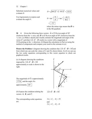 Chapter 132
Substitute numerical values and
evaluate D:
( ) ( ) 8.635.492.40
22
=−+=D
Use trigonometry to express and
evaluate the angle θ :
°−=
⎟
⎠
⎞
⎜
⎝
⎛ −
=⎟⎟
⎠
⎞
⎜⎜
⎝
⎛
= −−
51
2.40
5.49
tantan 11
x
y
D
D
θ
where the minus sign means that D
r
is
in the 4th quadrant.
58 •• Given the following force vectors:
r
A is 25 lb at an angle of 30°
clockwise from the +x axis, and
r
B is 42 lb at an angle of 50° clockwise from the
+y axis. (a) Make a sketch and visually estimate the magnitude and angle of the
vector
r
C such that 2
r
A +
r
C −
r
B results in a vector with a magnitude of
35 lb pointing in the +x direction. (b) Repeat the calculation in Part (a) using the
method of components and compare your result to the estimate in (a).
Picture the Problem A diagram showing the condition that iBCA ˆ352 =−+
rrr
and
from which one can scale the values of C and θ is shown below. In (b) we can use
the two scalar equations corresponding to this vector equation to check our
graphical results.
(a) A diagram showing the conditions
imposed by iBCA ˆ352 =−+
rrr
approximately to scale is shown to the
right.
The magnitude of C
r
is approximately
lb57 and the angle θ is
approximately .68°
B
r
B
r
−
A
r
2
C
r
°50
θ
°50
°30
x
y
iˆ35
(b) Express the condition relating the
vectors ,A
r
,B
r
and :C
r iBCA ˆ352 =−+
rrr
The corresponding scalar equations
are:
352 =−+ xxx BCA
and
02 =−+ yyy BCA
 