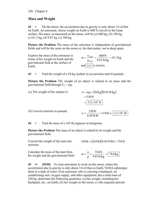 Chapter 4320
Mass and Weight
42 • On the moon, the acceleration due to gravity is only about 1/6 of that
on Earth. An astronaut, whose weight on Earth is 600 N, travels to the lunar
surface. His mass, as measured on the moon, will be (a) 600 kg, (b) 100 kg,
(c) 61.2 kg, (d) 9.81 kg, (e) 360 kg.
Picture the Problem The mass of the astronaut is independent of gravitational
fields and will be the same on the moon or, for that matter, out in deep space.
Express the mass of the astronaut in
terms of his weight on Earth and the
gravitational field at the surface of
Earth:
kg61.2
N/kg9.81
N600
earth
earth
===
g
w
m
and )(c is correct.
43 • Find the weight of a 54-kg student in (a) newtons and (b) pounds.
Picture the Problem The weight of an object is related to its mass and the
gravitational field through Fg = mg.
(a) The weight of the student is: ( )( )
N103.5
N530
N/kg9.81kg54
2
×=
=
== mgw
(b) Convert newtons to pounds:
lb102.1lb119
N/lb4.45
N530 2
×≈==w
44 • Find the mass of a 165-lb engineer in kilograms.
Picture the Problem The mass of an object is related to its weight and the
gravitational field.
Convert the weight of the man into
newtons:
( )( ) N734N/lb45.4lb165lb165 ==
Calculate the mass of the man from
his weight and the gravitational field: kg8.74
N/kg9.81
N734
===
g
w
m
45 •• [SSM] To train astronauts to work on the moon, where the
acceleration due to gravity is only about 1/6 of that on Earth, NASA submerges
them in a tank of water. If an astronaut, who is carrying a backpack, air
conditioning unit, oxygen supply, and other equipment, has a total mass of
250 kg, determine the following quantities. (a) her weight, including her
backpack, etc., on Earth, (b) her weight on the moon, (c) the required upward
 