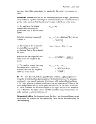 Newton’s Laws 321
buoyancy force of the water during her training for the moon’s environment on
Earth.
Picture the Problem We can use the relationship between weight (gravitational
force) and mass, together with the given information about the acceleration due to
gravity on the moon, to find the astronaut’s weight on Earth and on the moon.
(a) Her weight on Earth is the
product of her mass and the
gravitational field at the surface of
Earth:
mgw =Earth
Substitute numerical values and
evaluate w:
( )( )
kN45.2
kN453.2m/s81.9kg250 2
Earth
=
==w
(b) Her weight on the moon is the
product of her mass and the
gravitational field at the surface of
the moon:
earth6
1
6
1
moonmoon wmgmgw ===
Substitute for her weight on Earth
and evaluate her weight on the
moon:
( ) N409kN453.26
1
moon ==w
(c) The required upward buoyancy
force of the water equals the
difference between her weight on
Earth and on the moon: kN04.2
kN41.0kN45.2
moonEarthbuoyancy
=
−=
−= www
46 •• It is the year 2075 and space travel is common. A physics professor
brings his favorite teaching demonstration with him to the moon. The apparatus
consists of a very smooth horizontal (frictionless) table and an object to slide on
it. On Earth, when the professor attaches a spring (spring constant 50 N/m) to the
object and pulls horizontally so the spring stretches 2.0 cm, the object accelerates
at1.5 m/s2
. (a) Draw the free-body diagram of the object and use it and Newton’s
laws to determine the object’s mass. (b) What would the object’s acceleration be
under identical conditions on the moon?
Picture the Problem The forces acting on the object are the normal force exerted
by the table, the gravitational force exerted by Earth, and the force exerted by the
stretched spring.
 