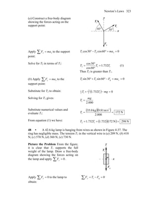 Newton’s Laws 323
(a) Construct a free-body diagram
showing the forces acting on the
support point:
y
2T
r
°30°60
gF
r
1T
r
x
Apply ∑ = xx maF to the support
point:
060cos30cos 21 ==°−° xmaTT
Solve for T2 in terms of T1:
112 732.1
60cos
30cos
TTT =
°
°
= (1)
Thus T2 is greater than T1.
(b) Apply ∑ = xy maF to the
support point:
060sin30sin g21 ==−°+° ymaFTT
Substitute for T2 to obtain: ( ) 0732.1 12
3
12
1
=−+ mgTT
Solving for T1 gives:
000.2
1
mg
T =
Substitute numerical values and
evaluate T1:
( )( ) N172
000.2
m/s9.81kg35.0 2
1 ==T
From equation (1) we have: ( )( ) N298N172732.1732.1 12 === TT
48 • A 42.6-kg lamp is hanging from wires as shown in Figure 4-37. The
ring has negligible mass. The tension T1 in the vertical wire is (a) 209 N, (b) 418
N, (c) 570 N, (d) 360 N, (e) 730 N.
Picture the Problem From the figure,
it is clear that T1 supports the full
weight of the lamp. Draw a free-body
diagram showing the forces acting on
the lamp and apply 0=∑ yF . x
y
1T
r
gF
r
m
Apply 0=∑ yF to the lamp to
obtain:
0g1 =−=∑ FTFy
 
