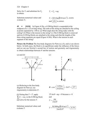 Chapter 4324
Solve for T1 and substitute for Fg
to obtain:
mgFT == g1
Substitute numerical values and
evaluate T1:
( )( ) N418m/s81.9kg6.42 2
1 ==T
and )(b is correct.
49 •• [SSM] In Figure 4-38a, a 0.500-kg block is suspended at the
midpoint of a 1.25-m-long string. The ends of the string are attached to the ceiling
at points separated by 1.00 m. (a) What angle does the string make with the
ceiling? (b) What is the tension in the string? (c) The 0.500-kg block is removed
and two 0.250-kg blocks are attached to the string such that the lengths of the
three string segments are equal (Figure 4-38b). What is the tension in each
segment of the string?
Picture the Problem The free-body diagrams for Parts (a), (b), and (c) are shown
below. In both cases, the block is in equilibrium under the influence of the forces
and we can use Newton’s second law of motion and geometry and trigonometry
to obtain relationships between θ and the tensions.
(a) and (b) (c)
(a) Referring to the free-body
diagram for Part (a), use
trigonometry to determine θ :
°=°=⎟⎟
⎠
⎞
⎜⎜
⎝
⎛
= −
379.36
m0.625
m0.50
cos 1
θ
(b) Noting that T = T′, apply
∑ = yy maF to the 0.500-kg block
and solve for the tension T:
0because0sin2 ==− amgT θ
and
θsin2
mg
T =
Substitute numerical values and
evaluate T:
( )( ) N1.4
2sin36.9
m/s9.81kg0.500 2
=
°
=T
 