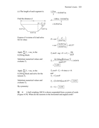 Newton’s Laws 325
(c) The length of each segment is:
m0.41667
3
m1.25
=
Find the distance d:
m0.29167
2
0.41667mm1.00
=
−
=d
Express θ in terms of d and solve
for its value:
°=⎟⎟
⎠
⎞
⎜⎜
⎝
⎛
=
⎟⎟
⎠
⎞
⎜⎜
⎝
⎛
=
−
−
57.45
m0.4167
m2917.0
cos
m0.417
cos
1
1 d
θ
Apply ∑ = yy maF to the
0.250-kg block:
0sin3 =− mgT θ ⇒
θsin
3
mg
T =
Substitute numerical values and
evaluate T3:
( )( )
N4.3
N434.3
sin45.57
m/s9.81kg0.250 2
3
=
=
°
=T
Apply ∑ = xx maF to the
0.250-kg block and solve for the
tension T2:
0.since0cos 23 ==− aTT θ
and
θcos32 TT =
Substitute numerical values and
evaluate T2:
( ) N4.257.45cosN434.32 =°=T
By symmetry: T1 = T3 = N4.3
50 •• A ball weighing 100 N is shown suspended from a system of cords
(Figure 4-39). What are the tensions in the horizontal and angled cords?
 