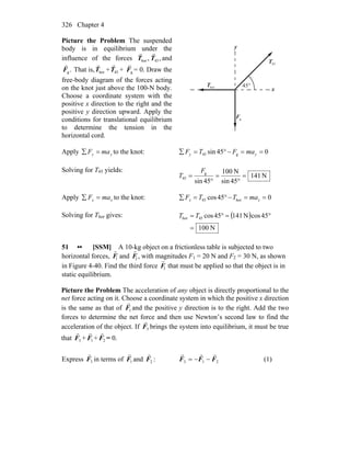 Chapter 4326
Picture the Problem The suspended
body is in equilibrium under the
influence of the forces ,horT
r
,45T
r
and
.gF
r
That is, horT
r
+ 45T
r
+ gF
r
= 0. Draw the
free-body diagram of the forces acting
on the knot just above the 100-N body.
Choose a coordinate system with the
positive x direction to the right and the
positive y direction upward. Apply the
conditions for translational equilibrium
to determine the tension in the
horizontal cord.
x
y
horT
r
45T
r
gF
r
°45
Apply yy maF =∑ to the knot: 045sin g45 ==−°=∑ yy maFTF
Solving for T45 yields:
N141
45sin
N100
45sin
g
45 =
°
=
°
=
F
T
Apply xx maF =∑ to the knot: 045cos hor45 ==−°=∑ xx maTTF
Solving for Thor gives: ( )
N100
45cosN14145cos45hor
=
°=°= TT
51 •• [SSM] A 10-kg object on a frictionless table is subjected to two
horizontal forces,
r
F1 and
r
F2 , with magnitudes F1 = 20 N and F2 = 30 N, as shown
in Figure 4-40. Find the third force
r
F3 that must be applied so that the object is in
static equilibrium.
Picture the Problem The acceleration of any object is directly proportional to the
net force acting on it. Choose a coordinate system in which the positive x direction
is the same as that of 1F
r
and the positive y direction is to the right. Add the two
forces to determine the net force and then use Newton’s second law to find the
acceleration of the object. If 3F
r
brings the system into equilibrium, it must be true
that 3F
r
+ 1F
r
+ 2F
r
= 0.
Express 3F
r
in terms of 1F
r
and 2F
r
: 213 FFF
rrr
−−= (1)
 