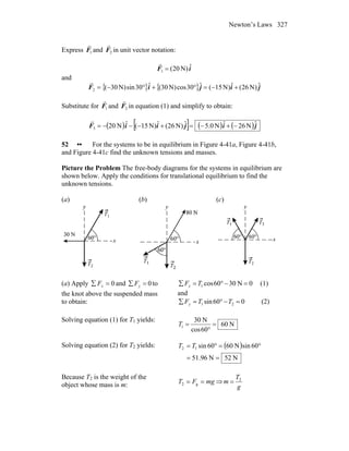 Newton’s Laws 327
Express 1F
r
and 2F
r
in unit vector notation:
iF ˆ)N20(1 =
r
and
{ } { } jijiF ˆ)N26(ˆ)N15(ˆ30cos)N30(ˆ30sin)N30(2 +−=°+°−=
r
Substitute for 1F
r
and 2F
r
in equation (1) and simplify to obtain:
( ) [ ] ( ) ( )jijiiF ˆN26ˆN0.5ˆ)N26(ˆ)N15(ˆN203 −+−=+−−−=
r
52 •• For the systems to be in equilibrium in Figure 4-41a, Figure 4-41b,
and Figure 4-41c find the unknown tensions and masses.
Picture the Problem The free-body diagrams for the systems in equilibrium are
shown below. Apply the conditions for translational equilibrium to find the
unknown tensions.
(a) (b) (c)
(a) Apply 0=∑ xF and 0=∑ yF to
the knot above the suspended mass
to obtain:
0N3060cos1 =−°=∑ TFx (1)
and
060sin 21 =−°=∑ TTFy (2)
Solving equation (1) for T1 yields:
N60
60cos
N30
1 =
°
=T
Solving equation (2) for T2 yields: ( )
N52N96.51
60sinN6060sin12
==
°=°= TT
Because T2 is the weight of the
object whose mass is m: mgFT == g2 ⇒
g
T
m 2
=
 