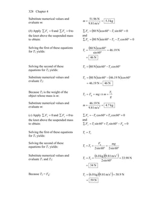 Chapter 4328
Substitute numerical values and
evaluate m: kg3.5
m/s81.9
N96.51
2
==m
(b) Apply 0=∑ xF and 0=∑ yF to
the knot above the suspended mass
to obtain:
( ) 060sin60cosN80 1 =°−°=∑ TFx
and
( ) 060cos60sinN80 12 =°−−°=∑ TTFy
Solving the first of these equations
for T1 yields:
( )
N64
N19.46
60sin
60cosN08
1
=
=
°
°
=T
Solving the second of these
equations for T2 yields:
( ) °−°= 60cos60sinN80 12 TT
Substitute numerical values and
evaluate T2:
( ) ( )
N64N19.46
60cosN19.4660sinN802
==
°−°=T
Because T2 is the weight of the
object whose mass is m: mgFT == g2 ⇒
g
T
m 2
=
Substitute numerical values and
evaluate m: kg.74
m/s81.9
N6.194
2
==m
(c) Apply 0=∑ xF and 0=∑ yF to
the knot above the suspended mass
to obtain:
060cos60cos 31 =°+°−=∑ TTFx
and
060sin60sin g31 =−°+°=∑ FTTFy
Solving the first of these equations
for T1 yields:
31 TT =
Solving the second of these
equations for T1 yields: °
=
°
==
60sin260sin2
g
31
mgF
TT
Substitute numerical values and
evaluate T1 and T3:
( )( )
N34
N98.33
60sin2
m/s81.9kg0.6 2
31
=
=
°
== TT
Because T2 = Fg: ( )( )
N59
N9.58m/s81.9kg0.6 2
2
=
==T
 