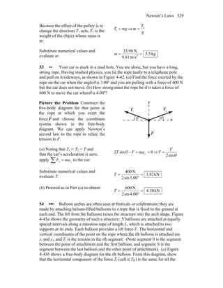 Newton’s Laws 329
Because the effect of the pulley is to
change the direction T1 acts, T1 is the
weight of the object whose mass is
m:
mgT =1 ⇒
g
T
m 1
=
Substitute numerical values and
evaluate m: kg.53
m/s81.9
N3.983
2
==m
53 •• Your car is stuck in a mud hole. You are alone, but you have a long,
strong rope. Having studied physics, you tie the rope tautly to a telephone pole
and pull on it sideways, as shown in Figure 4-42. (a) Find the force exerted by the
rope on the car when the angleθ is 3.00º and you are pulling with a force of 400 N
but the car does not move. (b) How strong must the rope be if it takes a force of
600 N to move the car whenθ is 4.00º?
Picture the Problem Construct the
free-body diagram for that point in
the rope at which you exert the
force F
r
and choose the coordinate
system shown in the free-body
diagram. We can apply Newton’s
second law to the rope to relate the
tension to F.
θ θ
1T
r
2T
r
F
r
x
y
(a) Noting that T1 = T2 = T and
that the car’s acceleration is zero,
apply ∑ = yy maF to the car:
0sin2 ==− ymaFT θ ⇒
θsin2
F
T =
Substitute numerical values and
evaluate T: kN82.3
00.3sin2
N400
=
°
=T
(b) Proceed as in Part (a) to obtain:
kN30.4
00.4sin2
N600
=
°
=T
54 ••• Balloon arches are often seen at festivals or celebrations; they are
made by attaching helium-filled balloons to a rope that is fixed to the ground at
each end. The lift from the balloons raises the structure into the arch shape. Figure
4-43a shows the geometry of such a structure: N balloons are attached at equally
spaced intervals along a massless rope of length L, which is attached to two
supports at its ends. Each balloon provides a lift force F. The horizontal and
vertical coordinates of the point on the rope where the ith balloon is attached are
xi and yi, and Ti is the tension in the ith segment. (Note segment 0 is the segment
between the point of attachment and the first balloon, and segment N is the
segment between the last balloon and the other point of attachment). (a) Figure
4-43b shows a free-body diagram for the ith balloon. From this diagram, show
that the horizontal component of the force Ti (call it TH) is the same for all the
 