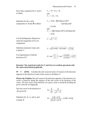 Measurement and Vectors 33
Solve these equations for Cx and Cy
to obtain:
xxx BAC +−= 235
and
yyy BAC +−= 2
Substitute for the x and y
components of A
r
and B
r
to obtain:
( )[ ]
( )
lb9.23
40coslb42
330coslb252lb35
=
°+
°−=xC
and
( )[ ] ( )
lb52
40sinlb42330sinlb252
=
°+°−=yC
Use the Pythagorean Theorem to
relate the magnitude of C
r
to its
components:
22
yx CCC +=
Substitute numerical values and
evaluate C:
( ) ( ) lb57lb0.52lb9.23
22
=+=C
Use trigonometry to find the
direction of C
r
:
°=⎟
⎠
⎞
⎜
⎝
⎛
=⎟⎟
⎠
⎞
⎜⎜
⎝
⎛
= −−
65
lb9.23
lb0.52
tantan 11
x
y
C
C
θ
Remarks: The analytical results for C and θ are in excellent agreement with
the values determined graphically.
59 •• [SSM] Calculate the unit vector (in terms of iˆ and jˆ ) in the direction
opposite to the direction of each of the vectors in Problem 57.
Picture the Problem The unit vector in the direction opposite to the direction of a
vector is found by taking the negative of the unit vector in the direction of the
vector. The unit vector in the direction of a given vector is found by dividing the
given vector by its magnitude.
The unit vector in the direction of
A
r
is given by: 22
ˆ
yx AA +
==
A
A
A
A
r
r
r
Substitute for ,A
r
Ax, and Ay and
evaluate :ˆA ( ) ( )
ji
ji
A ˆ81.0ˆ59.0
7.44.3
ˆ7.4ˆ4.3ˆ
22
+=
+
+
=
 