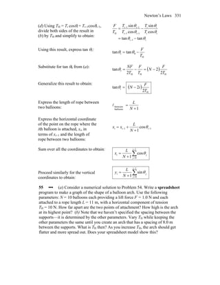 Newton’s Laws 331
(d) Using TH = Ti cosθi = Ti−1cosθi−1,
divide both sides of the result in
(b) by TH and simplify to obtain:
i1i
ii
ii
1i1i
1i1i
H
tantan
cos
sin
cos
sin
θθ
θ
θ
θ
θ
−=
−=
−
−−
−−
T
T
T
T
T
F
Using this result, express tan θ1:
H
01 tantan
T
F
−= θθ
Substitute for tan θ0 from (a):
( )
HHH
1
2
2
2
tan
T
F
N
T
F
T
NF
−=−=θ
Generalize this result to obtain:
( )
H
i
2
2tan
T
F
iN −=θ
Express the length of rope between
two balloons: 1balloons
between
+
=
N
L
l
Express the horizontal coordinate
of the point on the rope where the
ith balloon is attached, xi, in
terms of xi−1 and the length of
rope between two balloons:
1i1ii cos
1
−−
+
+= θ
N
L
xx
Sum over all the coordinates to obtain:
∑
−
=+
=
1i
0
i cos
1 j
j
N
L
x θ
Proceed similarly for the vertical
coordinates to obtain:
∑
−
=+
=
1i
0
i sin
1 j
j
N
L
y θ
55 ••• (a) Consider a numerical solution to Problem 54. Write a spreadsheet
program to make a graph of the shape of a balloon arch. Use the following
parameters: N = 10 balloons each providing a lift force F = 1.0 N and each
attached to a rope length L = 11 m, with a horizontal component of tension
TH = 10 N. How far apart are the two points of attachment? How high is the arch
at its highest point? (b) Note that we haven’t specified the spacing between the
supports—it is determined by the other parameters. Vary TH while keeping the
other parameters the same until you create an arch that has a spacing of 8.0 m
between the supports. What is TH then? As you increase TH, the arch should get
flatter and more spread out. Does your spreadsheet model show this?
 