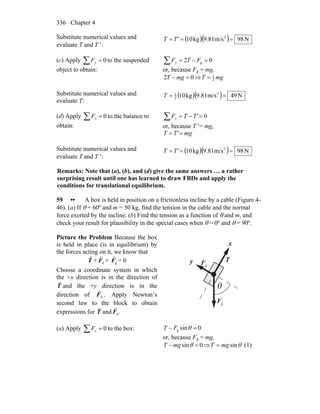 Chapter 4336
Substitute numerical values and
evaluate T and T ′:
( )( ) N98m/s81.9kg10 2
=== T'T
(c) Apply 0=∑ yF to the suspended
object to obtain:
02 g =−=∑ FTFy
or, because Fg = mg,
02 =− mgT ⇒ mgT 2
1
=
Substitute numerical values and
evaluate T:
( )( ) N49m/s81.9kg10 2
2
1
==T
(d) Apply 0=∑ xF to the balance to
obtain:
0'=−=∑ TTFx
or, because T ′= mg,
mgTT == '
Substitute numerical values and
evaluate T and T ′:
( )( ) N98m/s81.9kg10' 2
=== TT
Remarks: Note that (a), (b), and (d) give the same answers … a rather
surprising result until one has learned to draw FBDs and apply the
conditions for translational equilibrium.
59 •• A box is held in position on a frictionless incline by a cable (Figure 4-
46). (a) If θ = 60º and m = 50 kg, find the tension in the cable and the normal
force exerted by the incline. (b) Find the tension as a function of θ and m, and
check your result for plausibility in the special cases when θ = 0º and θ = 90º.
Picture the Problem Because the box
is held in place (is in equilibrium) by
the forces acting on it, we know that
T
r
+ nF
r
+ gF
r
= 0
Choose a coordinate system in which
the +x direction is in the direction of
T
r
and the +y direction is in the
direction of .nF
r
Apply Newton’s
second law to the block to obtain
expressions for T
r
and .nF
r
θ
x
y nF
r
gF
r
T
r
(a) Apply 0=∑ xF to the box: 0sing =− θFT
or, because Fg = mg,
0sin =− θmgT ⇒ θsinmgT = (1)
 