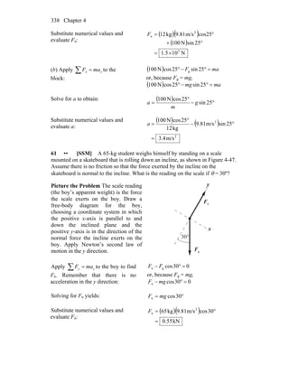 Chapter 4338
Substitute numerical values and
evaluate Fn:
( )( )
( )
N105.1
25sinN100
cos25m/s9.81kg12
2
2
n
×=
°+
°=F
(b) Apply xx maF =∑ to the
block:
( ) maF =°−° 25sin25cosN100 g
or, because Fg = mg,
( ) mamg =°−° 25sin25cosN100
Solve for a to obtain: ( ) °−
°
= 25sin
25cosN100
g
m
a
Substitute numerical values and
evaluate a:
( ) ( )
2
2
m/s4.3
25sinm/s81.9
kg12
25cosN100
=
°−
°
=a
61 •• [SSM] A 65-kg student weighs himself by standing on a scale
mounted on a skateboard that is rolling down an incline, as shown in Figure 4-47.
Assume there is no friction so that the force exerted by the incline on the
skateboard is normal to the incline. What is the reading on the scale if θ = 30º?
Picture the Problem The scale reading
(the boy’s apparent weight) is the force
the scale exerts on the boy. Draw a
free-body diagram for the boy,
choosing a coordinate system in which
the positive x-axis is parallel to and
down the inclined plane and the
positive y-axis is in the direction of the
normal force the incline exerts on the
boy. Apply Newton’s second law of
motion in the y direction.
nF
r
gF
r
x
y
°30
Apply yy maF =∑ to the boy to find
Fn. Remember that there is no
acceleration in the y direction:
030cosgn =°− FF
or, because Fg = mg,
030cosn =°− mgF
Solving for Fn yields: °= 30cosn mgF
Substitute numerical values and
evaluate Fn:
( )( )
kN55.0
30cosm/s81.9kg65 2
n
=
°=F
 