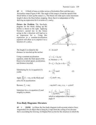 Newton’s Laws 339
62 •• A block of mass m slides across a frictionless floor and then up a
frictionless ramp (Figure 4-48). The angle of the ramp is θ and the speed of the
block before it starts up the ramp is v0. The block will slide up to some maximum
height h above the floor before stopping. Show that h is independent of θ by
deriving an expression for h in terms of v0 and g.
Picture the Problem The free-body
diagram for the block sliding up the
incline is shown to the right. Applying
Newton’s second law to the forces
acting in the x direction will lead us to
an expression for ax. Using this
expression in a constant-acceleration
equation will allow us to express h as a
function of v0 and g.
nF
r
gF
r
θ
θ
y
x
The height h is related to the
distance Δx traveled up the incline:
θsinΔxh = (1)
Using a constant-acceleration
equation, relate the final speed of the
block to its initial speed, acceleration,
and distance traveled:
xavv xxx Δ22
0
2
+=
or, because vx = 0,
xav xx Δ20 2
0 += ⇒
x
x
a
v
x
2
Δ
2
0−
=
Substituting for Δx in equation (1)
yields: θsin
2
2
0
x
x
a
v
h
−
= (2)
Apply ∑ = xx maF to the block and
solve for its acceleration:
xmaF =− θsing
Because mgF =g : xmamg =− θsin ⇒ θsingax −=
Substitute for ax in equation (2) and
simplify to obtain:
g
v
g
v
h xx
2
sin
sin2
2
0
2
0
=⎟⎟
⎠
⎞
⎜⎜
⎝
⎛
= θ
θ
which is independent of the ramp’s
angle θ.
Free-Body Diagrams: Elevators
63 • [SSM] (a) Draw the free body diagram (with accurate relative force
magnitudes) for an object that is hung by a rope from the ceiling of an elevator
that is ascending but slowing. (b) Repeat Part (a) but for the situation in which the
 