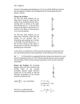 Chapter 4340
elevator is descending and speeding up. (c) Can you tell the difference between
the two diagrams? Explain why the diagrams do not tell anything about the
object’s velocity.
Picture the Problem
(a) The free body diagram for an
object that is hung by a rope from the
ceiling of an ascending elevator that is
slowing down is shown to the right.
Note that because Fg > T, the net force
acting on the object is downward; as it
must be if the object is slowing down
as it is moving upward.
T
r
gF
r
(b) The free body diagram for an
object that is hung by a rope from the
ceiling of an elevator that is
descending and speeding up is shown
to the right. Note that because Fg > T,
the net force acting on the object is
downward; as it must be if the object is
speeding up as it descends.
T
r
gF
r
(c) No, there is no difference. In both cases the acceleration is downward. You
can only tell the direction of the acceleration, not the direction of the velocity.
64 • A 10.0-kg block is suspended from the ceiling of an elevator by a cord
rated to withstand a tension of 150 N. Shortly after the elevator starts to ascend,
the cord breaks. What was the minimum acceleration of the elevator when the
cord broke?
Picture the Problem The free-body
diagram shows the forces acting on the
10.0-kg block as the elevator
accelerates upward. Apply Newton’s
second law to the block to find the
minimum acceleration of the elevator
required to break the cord.
T
r
gF
r
y
Apply yy maF =∑ to the block: ymaFT =− g
or, because Fg = mg,
ymamgT =−
Solve for ay to determine the
minimum breaking acceleration: g
m
T
m
mgT
a −=
−
=y
 