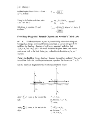 Chapter 4342
(d) During the interval 0 < t < 5.0 s,
ay = 0. Hence:
N20s0.50 =→T
Using its definition, calculate a for
5.0 s < t < 9.0 s:
2
m/s5.2
s4.0
m/s100
Δ
Δ
−=
−
==
t
v
a
Substitute in equation (2) and
evaluate T:
( )( )
N15
m/s5.2m/s81.9kg0.2 22
s9s5
=
−=→T
Free-Body Diagrams: Several Objects and Newton’s Third Law
66 •• Two boxes of mass m1 and m2 connected by a massless string are
being pulled along a horizontal frictionless surface, as shown in Figure 4-50.
(a) Draw the free body diagram of both boxes separately and show that
( )21121 mmmTT += . (b) Is this result plausible? Explain. Does your answer
make sense both in the limit that 112 >>mm and in the limit that 112 <<mm ?
Explain.
Picture the Problem Draw a free-body diagram for each box and apply Newton’s
second law. Solve the resulting simultaneous equations for the ratio of T1 to T2.
(a) The free-body diagrams for the two boxes are shown below:
x
y
y
n,1F
r
g,1F
r
1,2F
r
2,1F
r
g,2F
r
n,2F
r
2T
r
x
Apply ∑ = xx maF to the box on the
left:
xamF 111,2 =
or, because F2 ,1 = T1,
xamT 111 =
Apply ∑ = xx maF to the box on the
right:
xamFT 222,12 =−
or, because F1,2 = T1,
xamTT 2212 =−
 