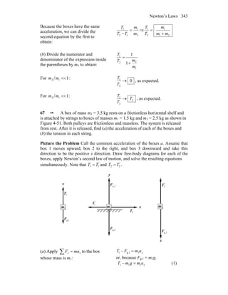 Newton’s Laws 343
Because the boxes have the same
acceleration, we can divide the
second equation by the first to
obtain:
2
1
12
1
m
m
TT
T
=
−
⇒
21
1
2
1
mm
m
T
T
+
=
(b) Divide the numerator and
denominator of the expression inside
the parentheses by m1 to obtain:
1
22
1
1
1
m
mT
T
+
=
For 112 <<mm :
0
2
1
→
T
T
, as expected.
For 112 <<mm :
2
2
1
T
T
T
→ , as expected.
67 •• A box of mass m2 = 3.5 kg rests on a frictionless horizontal shelf and
is attached by strings to boxes of masses m1 = 1.5 kg and m3 = 2.5 kg as shown in
Figure 4-51. Both pulleys are frictionless and massless. The system is released
from rest. After it is released, find (a) the acceleration of each of the boxes and
(b) the tension in each string.
Picture the Problem Call the common acceleration of the boxes a. Assume that
box 1 moves upward, box 2 to the right, and box 3 downward and take this
direction to be the positive x direction. Draw free-body diagrams for each of the
boxes, apply Newton’s second law of motion, and solve the resulting equations
simultaneously. Note that '
TT 11 = and '
TT 22 = .
x
'
T2
r
3m
g,3F
r
x
'
T1
r
2m
2T
r
g,2F
r
n,2F
r
y
x
1m
1T
r
1g,F
r
(a) Apply ∑ = xx maF to the box
whose mass is m1:
xamFT 1g,11 =−
or, because Fg,1 = m1g,
xamgmT 111 =− (1)
 