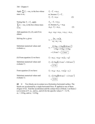 Chapter 4344
Apply ∑ = xx maF to the box whose
mass is m2:
x
'
amTT 212 =−
or, because '
TT 11 = ,
amTT 212 =− (2)
Noting that '
22 TT = , apply
∑ = xx maF to the box whose mass
is m3:
xamTF 32g,3 =−
or, because Fg,3 = m3g,
xamTgm 323 =− (3)
Add equations (1), (2), and (3) to
obtain:
xxx amamamgmgm 32113 ++=−
Solving for ax gives: ( )
321
13
mmm
gmm
ax
++
−
=
Substitute numerical values and
evaluate ax:
( )( )
22
2
m/s3.1m/s31.1
kg5.2kg5.3kg5.1
m/s81.9kg5.1kg5.2
==
++
−
=xa
(b) From equation (1) we have: ( )gamgmamT xx +=+= 1111
Substitute numerical values and
evaluate T1:
( )( )
N17
m/s81.9m/s31.1kg5.1 22
1
=
+=T
From equation (3) we have: ( )xx agmamgmT −=−= 3332
Substitute numerical values and
evaluate T2:
( )( )
N12
m/s31.1m/s81.9kg5.2 22
2
=
−=T
68 •• Two blocks are in contact on a frictionless horizontal surface. The
blocks are accelerated by a single horizontal force
r
F applied to one of them
(Figure 4-52). Find the acceleration and the contact force of block 1 on block 2
(a) in terms of F, m1, and m2, and (b) for the specific values F = 3.2 N,
m1 = 2.0 kg, and m2 = 6.0 kg.
 