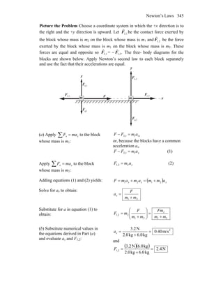Newton’s Laws 345
Picture the Problem Choose a coordinate system in which the +x direction is to
the right and the +y direction is upward. Let 1,2F
r
be the contact force exerted by
the block whose mass is m2 on the block whose mass is m1 and 2,1F
r
be the force
exerted by the block whose mass is m1 on the block whose mass is m2. These
forces are equal and opposite so 1,2F
r
= − .2,1F
r
The free- body diagrams for the
blocks are shown below. Apply Newton’s second law to each block separately
and use the fact that their accelerations are equal.
x
n,2F
r
y
1m
1g,F
r
F
r
n,1F
r
2,1F
r
2m
y
1,2F
r
g,2F
r
(a) Apply ∑ = xx maF to the block
whose mass is m1:
xamFF 111,2 =−
or, because the blocks have a common
acceleration ax,
xamFF 11,2 =− (1)
Apply ∑ = xx maF to the block
whose mass is m2:
xamF 22,1 = (2)
Adding equations (1) and (2) yields: ( ) xxx ammamamF 2121 +=+=
Solve for ax to obtain:
21 mm
F
ax
+
=
Substitute for a in equation (1) to
obtain:
21
2
21
21,2
mm
Fm
mm
F
mF
+
=⎟⎟
⎠
⎞
⎜⎜
⎝
⎛
+
=
(b) Substitute numerical values in
the equations derived in Part (a)
and evaluate ax and F1,2:
2
m/s40.0
kg6.0kg2.0
N2.3
=
+
=xa
and
( )( ) N4.2
kg6.0kg2.0
kg6.0N3.2
1,2 =
+
=F
 