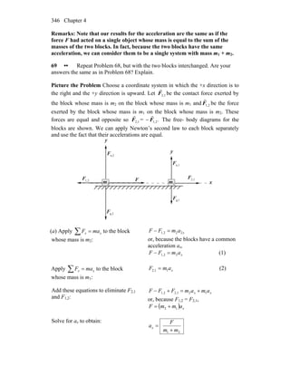 Chapter 4346
Remarks: Note that our results for the acceleration are the same as if the
force F had acted on a single object whose mass is equal to the sum of the
masses of the two blocks. In fact, because the two blocks have the same
acceleration, we can consider them to be a single system with mass m1 + m2.
69 •• Repeat Problem 68, but with the two blocks interchanged. Are your
answers the same as in Problem 68? Explain.
Picture the Problem Choose a coordinate system in which the +x direction is to
the right and the +y direction is upward. Let 1,2F
r
be the contact force exerted by
the block whose mass is m2 on the block whose mass is m1 and 2,1F
r
be the force
exerted by the block whose mass is m1 on the block whose mass is m2. These
forces are equal and opposite so 1,2F
r
= − .2,1F
r
The free- body diagrams for the
blocks are shown. We can apply Newton’s second law to each block separately
and use the fact that their accelerations are equal.
x
g,2F
n,2F
r
y
1m
1g,F
r
F
r
n,1F
r
2,1F
r
1,2F
r
2m
y
(a) Apply ∑ = xx maF to the block
whose mass is m2:
xamFF 222,1 =−
or, because the blocks have a common
acceleration ax,
xamFF 22,1 =− (1)
Apply ∑ = xx maF to the block
whose mass is m1:
xamF 11,2 = (2)
Add these equations to eliminate F2,1
and F1,2:
xx amamFFF 121,22,1 +=+−
or, because F1,2 = F2,1,
( ) xammF 12 +=
Solve for ax to obtain:
21 mm
F
ax
+
=
 