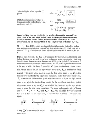 Newton’s Laws 347
Substituting for a into equation (2)
yields:
21
1
21
12,1
mm
Fm
mm
F
mF
+
=⎟⎟
⎠
⎞
⎜⎜
⎝
⎛
+
=
(b) Substitute numerical values in
the equations derived in Part (a) and
evaluate ax and F2,1:
2
m/s40.0
kg6.0kg2.0
N2.3
=
+
=a
and
( )( ) N80.0
kg6.0kg2.0
kg2.0N3.2
2,1 =
+
=F
Remarks: Note that our results for the acceleration are the same as if the
force F had acted on a single object whose mass is equal to the sum of the
masses of the two blocks. In fact, because the two blocks have the same
acceleration, we can consider them to be a single system with mass m1 + m2.
70 •• Two 100-kg boxes are dragged along a horizontal frictionless surface
at a constant acceleration of 1.00 m/s2
, as shown in Figure 4-53. Each rope has a
mass of 1.00 kg. Find the force F and the tension in the ropes at points A, B, and
C.
Picture the Problem The free-body diagrams for the boxes and the ropes are
below. Because the vertical forces have no bearing on the problem they have not
been included. Let the numeral 1 denote the 100-kg box to the left, the numeral 2
the rope connecting the boxes, the numeral 3 the box to the right and the numeral
4 the rope to which the force F
r
is applied. 4,3F
r
is the tension force exerted by the
box whose mass is m3 on the rope whose mass is m4, 3,4F
r
is the tension force
exerted by the rope whose mass is m4 on the box whose mass is m3, 3,2F
r
is the
tension force exerted by the rope whose mass is m2 on the box whose mass is m3,
2,3F
r
is the tension force exerted by the box whose mass is m3 on the rope whose
mass is m2, 2,1F
r
is the tension force exerted by the box whose mass is m1 on the
rope whose mass is m2, and 1,2F
r
is the tension force exerted by the rope whose
mass is m2 on the box whose mass is m1. The equal and opposite pairs of forces
are 1,2F
r
= − ,2,1F
r
2,3F
r
= − ,3,2F
r
and 3,4F
r
= − .4,3F
r
We can apply Newton’s second
law to each box and rope separately and use the fact that their accelerations are
equal.
Apply ∑ = aF
rr
m to the box whose
mass is m1:
amamF 1111,2 == (1)
 