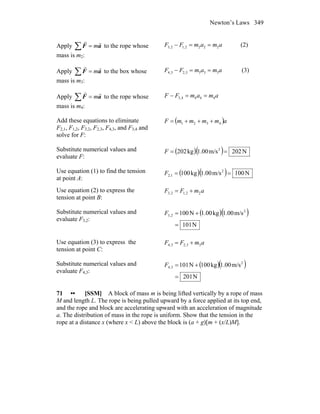 Newton’s Laws 349
Apply ∑ = aF
rr
m to the rope whose
mass is m2:
amamFF 2222,12,3 ==− (2)
Apply ∑ = aF
rr
m to the box whose
mass is m3:
amamFF 3333,23,4 ==− (3)
Apply ∑ = aF
rr
m to the rope whose
mass is m4:
amamFF 4444,3 ==−
Add these equations to eliminate
F2,1, F1,2, F3,2, F2,3, F4,3, and F3,4 and
solve for F:
( )ammmmF 4321 +++=
Substitute numerical values and
evaluate F:
( )( ) N202m/s1.00kg202 2
==F
Use equation (1) to find the tension
at point A:
( )( ) N100m/s1.00kg100 2
1,2 ==F
Use equation (2) to express the
tension at point B:
amFF 22,12,3 +=
Substitute numerical values and
evaluate F3,2:
( )( )
N101
m/s1.00kg1.00N100 2
2,3
=
+=F
Use equation (3) to express the
tension at point C:
amFF 33,23,4 +=
Substitute numerical values and
evaluate F4,3:
( )( )
N012
m/s1.00kg100N101 2
3,4
=
+=F
71 •• [SSM] A block of mass m is being lifted vertically by a rope of mass
M and length L. The rope is being pulled upward by a force applied at its top end,
and the rope and block are accelerating upward with an acceleration of magnitude
a. The distribution of mass in the rope is uniform. Show that the tension in the
rope at a distance x (where x < L) above the block is (a + g)[m + (x/L)M].
 