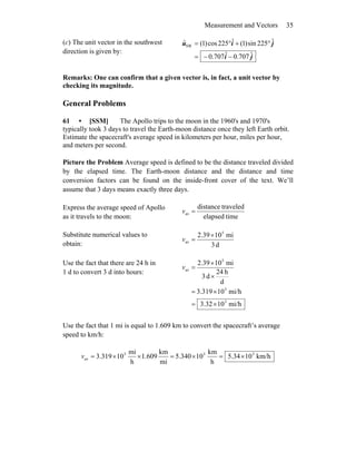 Measurement and Vectors 35
(c) The unit vector in the southwest
direction is given by:
ji
jiu
ˆ707.0ˆ707.0
ˆ225sin)1(ˆ225cos)1(ˆSW
−−=
°+°=
Remarks: One can confirm that a given vector is, in fact, a unit vector by
checking its magnitude.
General Problems
61 • [SSM] The Apollo trips to the moon in the 1960's and 1970's
typically took 3 days to travel the Earth-moon distance once they left Earth orbit.
Estimate the spacecraft's average speed in kilometers per hour, miles per hour,
and meters per second.
Picture the Problem Average speed is defined to be the distance traveled divided
by the elapsed time. The Earth-moon distance and the distance and time
conversion factors can be found on the inside-front cover of the text. We’ll
assume that 3 days means exactly three days.
Express the average speed of Apollo
as it travels to the moon: timeelapsed
traveleddistance
av =v
Substitute numerical values to
obtain: d3
mi102.39 5
av
×
=v
Use the fact that there are 24 h in
1 d to convert 3 d into hours:
mi/h1032.3
mi/h10319.3
d
h24
d3
mi102.39
3
3
5
av
×=
×=
×
×
=v
Use the fact that 1 mi is equal to 1.609 km to convert the spacecraft’s average
speed to km/h:
km/h1034.5
h
km
10340.5
mi
km
609.1
h
mi
10319.3 333
av ×=×=××=v
 