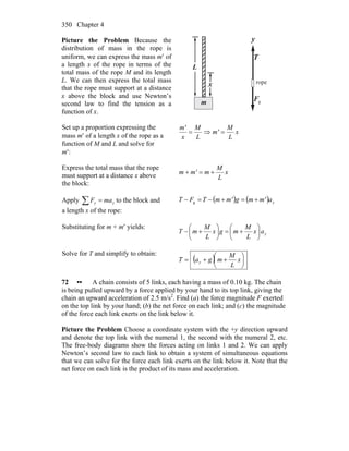 Chapter 4350
Picture the Problem Because the
distribution of mass in the rope is
uniform, we can express the mass m′ of
a length x of the rope in terms of the
total mass of the rope M and its length
L. We can then express the total mass
that the rope must support at a distance
x above the block and use Newton’s
second law to find the tension as a
function of x.
L
x
m
y
T
r
gF
r
rope
Set up a proportion expressing the
mass m′ of a length x of the rope as a
function of M and L and solve for
m′:
x
L
M
m'
L
M
x
m'
=⇒=
Express the total mass that the rope
must support at a distance x above
the block:
x
L
M
mm'm +=+
Apply ∑ = yy maF to the block and
a length x of the rope:
( ) ( ) yam'mgm'mTFT +=+−=− g
Substituting for m + m′ yields:
yax
L
M
mgx
L
M
mT ⎟
⎠
⎞
⎜
⎝
⎛
+=⎟
⎠
⎞
⎜
⎝
⎛
+−
Solve for T and simplify to obtain:
( ) ⎟
⎠
⎞
⎜
⎝
⎛
++= x
L
M
mgaT y
72 •• A chain consists of 5 links, each having a mass of 0.10 kg. The chain
is being pulled upward by a force applied by your hand to its top link, giving the
chain an upward acceleration of 2.5 m/s2
. Find (a) the force magnitude F exerted
on the top link by your hand; (b) the net force on each link; and (c) the magnitude
of the force each link exerts on the link below it.
Picture the Problem Choose a coordinate system with the +y direction upward
and denote the top link with the numeral 1, the second with the numeral 2, etc.
The free-body diagrams show the forces acting on links 1 and 2. We can apply
Newton’s second law to each link to obtain a system of simultaneous equations
that we can solve for the force each link exerts on the link below it. Note that the
net force on each link is the product of its mass and acceleration.
 