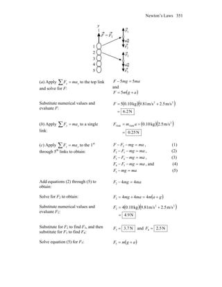 Newton’s Laws 351
(a) Apply ∑ = yy maF to the top link
and solve for F:
mamgF 55 =−
and
( )agmF += 5
Substitute numerical values and
evaluate F:
( )( )
N2.6
m/s2.5m/s9.81kg0.105 22
=
+=F
(b) Apply ∑ = yy maF to a single
link:
( )( )
N25.0
m/s2.5kg0.10 2
link1link1
=
== amF
(c) Apply ∑ = yy maF to the 1st
through 5th
links to obtain:
mamgFF =−− 2 , (1)
mamgFF =−− 32 , (2)
mamgFF =−− 43 , (3)
mamgFF =−− 54 , and (4)
mamgF =−5 (5)
Add equations (2) through (5) to
obtain:
mamgF 442 =−
Solve for F2 to obtain: ( )gammamgF +=+= 4442
Substitute numerical values and
evaluate F2:
( )( )
N9.4
m/s2.5m/s9.81kg0.104 22
2
=
+=F
Substitute for F2 to find F3, and then
substitute for F3 to find F4:
N7.33 =F and N5.24 =F
Solve equation (5) for F5: ( )agmF +=5
 