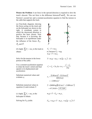 Newton’s Laws 353
Picture the Problem A net force in the upward direction is required to slow the
truck’s descent. This net force is the difference betweenT
r
and gF
r
. We can use
Newton’s second law and a constant-acceleration equation to find the tension in
the cable that supports the truck.
(a) Free-body diagrams showing
the forces acting on the truck and
on the helicopter are shown to the
right. A coordinate system in
which the downward direction is
positive has been chosen. Note
that, because it is hovering, the
helicopter is in equilibrium under
the influence of the forces ,liftF
r
,gF
r
and .T
r
y
T
r
gF
r
y
T
r
gF
r
liftF
r
(b) Apply yy maF =∑ to the truck to
obtain:
yamTF tg =−
or, because Fg = mtg,
yamTgm tt =−
Solve for the tension in the lower
portion of the cable:
( )yy agmamgmT −=−= ttt (1)
Use a constant-acceleration equation
to relate the truck’s initial and final
speeds to its displacement and
acceleration:
yavv yyy Δ22
0
2
+= ⇒
y
vv
a
yy
y
Δ2
2
0
2
−
=
Substitute numerical values and
evaluate ay:
( ) ( )
( )
2
22
m/s000.2
m0.502
m/s0.15m/s00.5
−=
−
=ya
Substitute numerical values in
equation (1) and evaluate T:
( )( )
kN2.47kN24.47
m/s000.2m/s81.9kg4000 22
==
+=T
(c) Apply yy maF =∑ to the
helicopter to obtain:
yamFTgm hlifth =−+
Solving for Flift yields: ( ) TagmamTgmF yy +−=−+= hhhlift
 