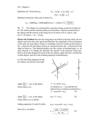 Chapter 4354
Substitute for T from Part (a): ( ) ( )
( )( )y
yy
agmm
agmagmF
−+=
−+−=
ht
thlift
Substitute numerical values and evaluate Flift:
( )( ) kN224m/s00.2m/s81.9kg15000kg4000 22
lift =++=F
75 •• Two objects are connected by a massless string, as shown in Figure 4-
54. The incline and the massless pulley are frictionless. Find the acceleration of
the objects and the tension in the string for (a) in terms of θ, m1 and m2, and
(b) θ = 30º and m1 = m2 = 5.0 kg.
Picture the Problem Because the string does not stretch or become slack, the two
objects must have the same speed and therefore the magnitude of the acceleration
is the same for each object. Choose a coordinate system in which up the incline is
the +x direction for the object of mass m1 and downward is the +x direction for the
object of mass m2. This idealized pulley acts like a piece of polished pipe; i.e., its
only function is to change the direction the tension in the massless string acts.
Draw a free-body diagram for each of the two objects, apply Newton’s second law
to both objects, and solve the resulting equations simultaneously.
(a) The free-body diagrams for the
two objects are shown to the right:
θ
g,1F
r
n,1F
r
T
r
x
y
'T
r
g,2F
r
x
Apply ∑ = xx maF to the object
whose mass is m1:
xamFT 11g,1 sin =− θ
or, because Fg,1 = m1g and the two
objects have a common acceleration ax,
xamgmT 11 sin =− θ (1)
Apply ∑ = xx maF to the object
whose mass is m2 to obtain:
xamTgm 22 =− (2)
Adding equations (1) and (2) yields: xx amamgmgm 2112 sin +=− θ
Solve for ax to obtain: ( )
21
12 sin
mm
mmg
ax
+
−
=
θ
(3)
 