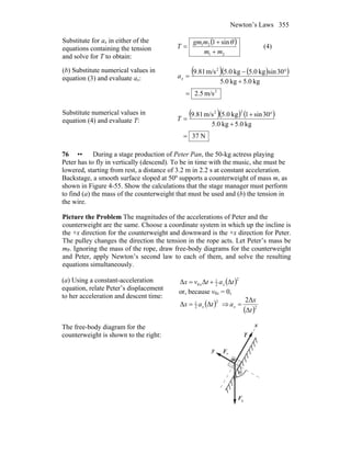 Newton’s Laws 355
Substitute for ax in either of the
equations containing the tension
and solve for T to obtain:
( )
21
21 sin1
mm
mgm
T
+
+
=
θ
(4)
(b) Substitute numerical values in
equation (3) and evaluate ax:
( ) ( )( )
2
2
m/s5.2
kg0.5kg0.5
30sinkg0.5kg0.5m/s81.9
=
+
°−
=xa
Substitute numerical values in
equation (4) and evaluate T:
( )( ) ( )
N37
kg0.5kg0.5
30sin1kg0.5m/s81.9
22
=
+
°+
=T
76 •• During a stage production of Peter Pan, the 50-kg actress playing
Peter has to fly in vertically (descend). To be in time with the music, she must be
lowered, starting from rest, a distance of 3.2 m in 2.2 s at constant acceleration.
Backstage, a smooth surface sloped at 50º supports a counterweight of mass m, as
shown in Figure 4-55. Show the calculations that the stage manager must perform
to find (a) the mass of the counterweight that must be used and (b) the tension in
the wire.
Picture the Problem The magnitudes of the accelerations of Peter and the
counterweight are the same. Choose a coordinate system in which up the incline is
the +x direction for the counterweight and downward is the +x direction for Peter.
The pulley changes the direction the tension in the rope acts. Let Peter’s mass be
mP. Ignoring the mass of the rope, draw free-body diagrams for the counterweight
and Peter, apply Newton’s second law to each of them, and solve the resulting
equations simultaneously.
(a) Using a constant-acceleration
equation, relate Peter’s displacement
to her acceleration and descent time:
( )ΔΔΔ
2
2
1
0 tatvx xx +=
or, because v0x = 0,
( )ΔΔ
2
2
1
tax x= ⇒
( )2
Δ
Δ2
t
x
ax =
The free-body diagram for the
counterweight is shown to the right:
x
y nF
r
gF
r
T
r
θ
m
 