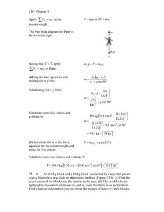 Chapter 4356
Apply ∑ = xx maF to the
counterweight:
xmamgT =°− 50sin
The free-body diagram for Peter is
shown to the right:
gm
r
P
'T
r
x
Noting that ,TT' = apply
∑ = xx maF to Peter:
xamTgm PP =−
Adding the two equations and
solving for m yields:
( )
°+
−
=
50sin
P
ga
agm
m
x
x
Substituting for ax yields:
( )
( )
°+
⎟
⎟
⎠
⎞
⎜
⎜
⎝
⎛
−
=
50sin
Δ
Δ2
Δ
Δ2
2
2P
g
t
x
t
x
gm
m
Substitute numerical values and
evaluate m: ( ) ( )
( )
( )
( )
kg48kg0.48
50sinm/s81.9
s2.2
m2.32
s2.2
m2.32
m/s81.9kg50
2
2
2
2
==
°+
⎟
⎟
⎠
⎞
⎜
⎜
⎝
⎛
−
=m
(b) Substitute for m in the force
equation for the counterweight and
solve for T to obtain:
( )°+= 50singamT x
Substitute numerical values and evaluate T:
( )[ ( ) ] kN42.0sin50m/s9.81m/s1.32kg48.0 22
=°+=T
77 •• An 8.0-kg block and a 10-kg block, connected by a rope that passes
over a frictionless peg, slide on frictionless inclines (Figure 4-56). (a) Find the
acceleration of the blocks and the tension in the rope. (b) The two blocks are
replaced by two others of masses m1 and m2 such that there is no acceleration.
Find whatever information you can about the masses of these two new blocks.
 