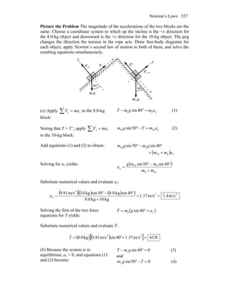 Newton’s Laws 357
Picture the Problem The magnitude of the accelerations of the two blocks are the
same. Choose a coordinate system in which up the incline is the +x direction for
the 8.0-kg object and downward is the +x direction for the 10-kg object. The peg
changes the direction the tension in the rope acts. Draw free-body diagrams for
each object, apply Newton’s second law of motion to both of them, and solve the
resulting equations simultaneously.
n,8F
r
n,10F
r
gm
r
10
gm
r
8
T
r
'T
r
x
x
y
y
°40
°50
(a) Apply ∑ = xx maF to the 8.0-kg
block:
xamgmT 88 40sin =°− (1)
Noting that T = T ′, apply ∑ = xx maF
to the 10-kg block:
xamTgm 1010 50sin =−° (2)
Add equations (1) and (2) to obtain:
( ) xamm
gmgm
810
810 40sin50sin
+=
°−°
Solving for ax yields: ( )
108
810 40sin50sin
mm
mmg
ax
+
°−°
=
Substitute numerical values and evaluate ax:
( )( ) ( )( ) 22
2
m/s4.1m/s37.1
kg10kg0.8
40sinkg0.850sinkg10m/s81.9
==
+
°−°
=xa
Solving the first of the two force
equations for T yields:
( )xagmT +°= 40sin8
Substitute numerical values and evaluate T:
( ) ( )[ ] N61m/s37.140sinm/s81.9kg0.8 22
=+°=T
(b) Because the system is in
equilibrium, ax = 0, and equations (1)
and (2) become:
040sin1 =°− gmT (3)
and
050sin2 =−° Tgm (4)
 