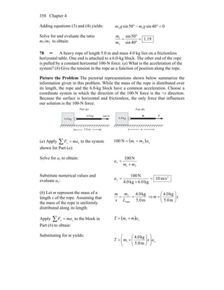 Chapter 4358
Adding equations (3) and (4) yields: 040sin50sin 12 =°−° gmgm
Solve for and evaluate the ratio
m1/m2 to obtain: 19.1
40sin
50sin
2
1
=
°
°
=
m
m
78 •• A heavy rope of length 5.0 m and mass 4.0 kg lies on a frictionless
horizontal table. One end is attached to a 6.0-kg block. The other end of the rope
is pulled by a constant horizontal 100-N force. (a) What is the acceleration of the
system? (b) Give the tension in the rope as a function of position along the rope.
Picture the Problem The pictorial representations shown below summarize the
information given in this problem. While the mass of the rope is distributed over
its length, the rope and the 6.0-kg block have a common acceleration. Choose a
coordinate system in which the direction of the 100-N force is the +x direction.
Because the surface is horizontal and frictionless, the only force that influences
our solution is the 100-N force.
kg.06 kg.06
kg.04 mN100 T
m0.5 x
)(Part a )(Part b
(a) Apply ∑ = xx maF to the system
shown for Part (a):
( ) xamm 21N100 +=
Solve for ax to obtain:
21
N100
mm
ax
+
=
Substitute numerical values and
evaluate ax:
2
m/s10
kg6.0kg0.4
N100
=
+
=xa
(b) Let m represent the mass of a
length x of the rope. Assuming that
the mass of the rope is uniformly
distributed along its length:
m5.0
kg4.0
rope
2
==
L
m
x
m
⇒ xm ⎟⎟
⎠
⎞
⎜⎜
⎝
⎛
=
m5.0
kg4.0
Apply ∑ = xx maF to the block in
Part (b) to obtain:
( ) xammT += 1
Substituting for m yields:
xaxmT ⎟
⎟
⎠
⎞
⎜
⎜
⎝
⎛
⎟⎟
⎠
⎞
⎜⎜
⎝
⎛
+=
m5.0
kg4.0
1
 