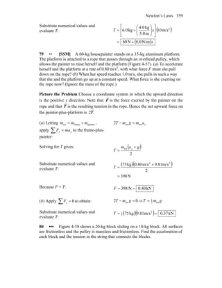 Newton’s Laws 359
Substitute numerical values and
evaluate T: ( )
( )x
xT
N/m0.8N60
m/s10
m5.0
kg4.0
kg0.6 2
+=
⎥
⎦
⎤
⎢
⎣
⎡
⎟⎟
⎠
⎞
⎜⎜
⎝
⎛
+=
79 •• [SSM] A 60-kg housepainter stands on a 15-kg aluminum platform.
The platform is attached to a rope that passes through an overhead pulley, which
allows the painter to raise herself and the platform (Figure 4-57). (a) To accelerate
herself and the platform at a rate of 0.80 m/s2
, with what force F must she pull
down on the rope? (b) When her speed reaches 1.0 m/s, she pulls in such a way
that she and the platform go up at a constant speed. What force is she exerting on
the rope now? (Ignore the mass of the rope.)
Picture the Problem Choose a coordinate system in which the upward direction
is the positive y direction. Note that F
r
is the force exerted by the painter on the
rope and that T
r
is the resulting tension in the rope. Hence the net upward force on
the painter-plus-platform is .2T
r
(a) Letting painterframetot mmm += ,
apply ∑ = yy maF to the frame-plus-
painter:
yamgmT tottot2 =−
Solving for T gives: ( )
2
tot gam
T
y +
=
Substitute numerical values and
evaluate T:
( )( )
N398
2
m/s81.9m/s80.0kg75 22
=
+
=T
Because F = T: kN40.0N398 ==F
(b) Apply ∑ = 0yF to obtain: 02 tot =− gmT ⇒ gmT tot2
1
=
Substitute numerical values and
evaluate T:
( )( ) kN37.0m/s81.9kg75 2
2
1
==T
80 ••• Figure 4-58 shows a 20-kg block sliding on a 10-kg block. All surfaces
are frictionless and the pulley is massless and frictionless. Find the acceleration of
each block and the tension in the string that connects the blocks.
 